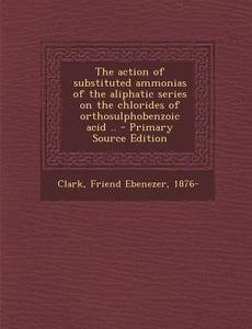 Action of Substituted Ammonias of the Aliphatic Series on the Chlorides of Orthosulphobenzoic Acid .. di Friend Ebenezer Clark edito da Nabu Press