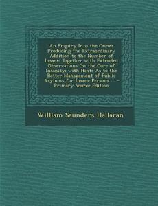 An  Enquiry Into the Causes Producing the Extraordinary Addition to the Number of Insane: Together with Extended Observations on the Cure of Insanity; di William Saunders Hallaran edito da Nabu Press