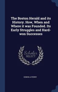The Boston Herald And Its History. How, When And Where It Was Founded. Its Early Struggles And Hard-won Successes di Edwin A Perry edito da Sagwan Press