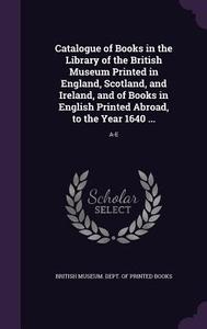 Catalogue Of Books In The Library Of The British Museum Printed In England, Scotland, And Ireland, And Of Books In English Printed Abroad, To The Year edito da Palala Press