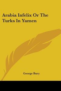 Arabia Infelix Or The Turks In Yamen di George Bury edito da Kessinger Publishing Co