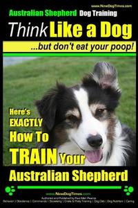 Australian Shepherd Dog Training - Think Like a Dog, But Don't Eat Your Poop!: Here's Exactly How to Train Your Australian Shepherd di Paul Allen Pearce, MR Paul Allen Pearce edito da Createspace