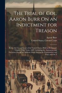 The Trial of Col. Aaron Burr On an Indictment for Treason: Before the Circuit Court of the United States, Held in Richmond, Virginia, May Term, 1807: di Aaron Burr edito da LEGARE STREET PR