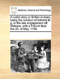 A Rueful Story Or Britian In Tears, Being The Conduct Of Admiral B-g, In The Late Engagement Off Mahone, With A French Fleet The 20. Of May. 1756. di Multiple Contributors edito da Gale Ecco, Print Editions