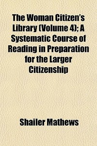 The Woman Citizen's Library (volume 4); A Systematic Course Of Reading In Preparation For The Larger Citizenship di Shailer Mathews edito da General Books Llc