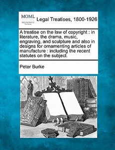 A Treatise On The Law Of Copyright : In Literature, The Drama, Music, Engraving, And Sculpture And Also In Designs For Ornamenting Articles Of Manufac di Peter Burke edito da Gale, Making Of Modern Law