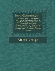 History of Washington County: From Its First Settlement to the Present Time: First Under Virginia as Yohogania, Ohio, or Augusta County Until 1781: di Alfred Creigh edito da Nabu Press