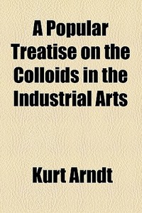 A Popular Treatise On The Colloids In The Industrial Arts di Kurt Arndt edito da General Books Llc