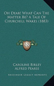 Oh Dear! What Can the Matter Be? a Tale of Churchill Wakes (1883) di Caroline Birley edito da Kessinger Publishing