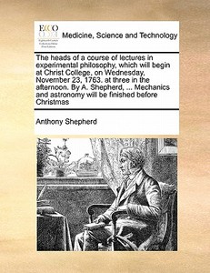 The Heads Of A Course Of Lectures In Experimental Philosophy, Which Will Begin At Christ College, On Wednesday, November 23, 1763. At Three In The Aft di Anthony Shepherd edito da Gale Ecco, Print Editions