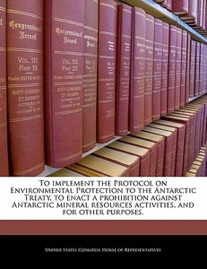 To Implement The Protocol On Environmental Protection To The Antarctic Treaty, To Enact A Prohibition Against Antarctic Mineral Resources Activities,  edito da Bibliogov