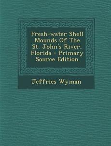 Fresh-Water Shell Mounds of the St. John's River, Florida di Jeffries Wyman edito da Nabu Press