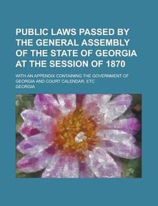 Public Laws Passed by the General Assembly of the State of Georgia at the Session of 1870; With an Appendix Containing the Government of Georgia and C di Georgia edito da Rarebooksclub.com