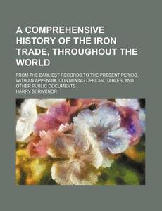 A   Comprehensive History of the Iron Trade, Throughout the World; From the Earliest Records to the Present Period. with an Appendix, Containing Offic di Harry Scrivenor edito da Rarebooksclub.com