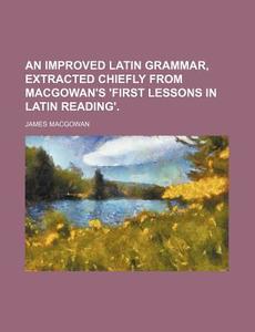An Improved Latin Grammar, Extracted Chiefly from Macgowan's 'First Lessons in Latin Reading'. di James Macgowan edito da Rarebooksclub.com