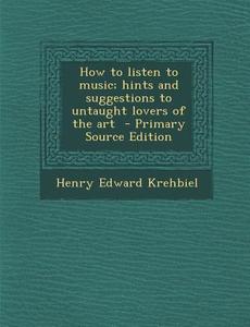How to Listen to Music; Hints and Suggestions to Untaught Lovers of the Art di Henry Edward Krehbiel edito da Nabu Press