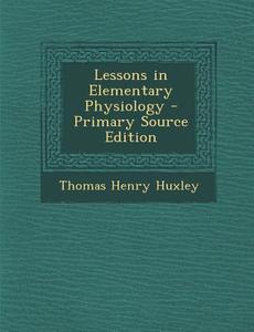 Lessons in Elementary Physiology di Thomas Henry Huxley edito da Nabu Press