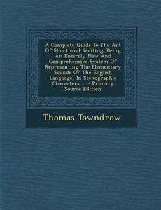 A   Complete Guide to the Art of Shorthand Writing: Being an Entirely New and Comprehensive System of Representing the Elementary Sounds of the Englis di Thomas Towndrow edito da Nabu Press