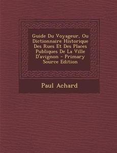 Guide Du Voyageur, Ou Dictionnaire Historique Des Rues Et Des Places Publiques de La Ville D'Avignon - Primary Source Edition di Paul Achard edito da Nabu Press