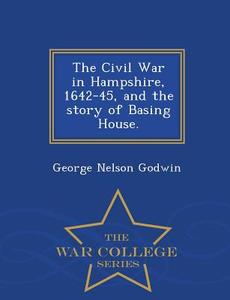 The Civil War in Hampshire, 1642-45, and the Story of Basing House. - War College Series di George Nelson Godwin edito da WAR COLLEGE SERIES