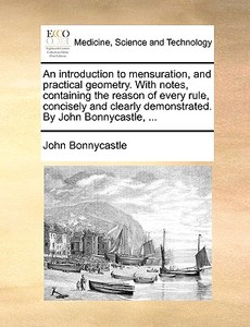 An Introduction To Mensuration, And Practical Geometry. With Notes, Containing The Reason Of Every Rule, Concisely And Clearly Demonstrated. By John B di John Bonnycastle edito da Gale Ecco, Print Editions