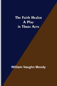 The Faith Healer A Play in Three Acts di William Vaughn Moody edito da Alpha Editions