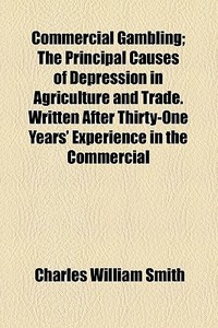 Commercial Gambling; The Principal Causes Of Depression In Agriculture And Trade. Written After Thirty-one Years' Experience In The Commercial di Charles William Smith edito da General Books Llc