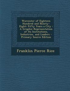 Worcester of Eighteen Hundred and Ninety-Eight: Fifty Years a City: A Graphic Representation of Its Institutions, Industries, and Leaders di Franklin Pierce Rice edito da Nabu Press