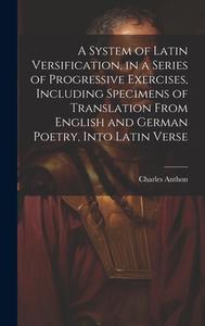 A System of Latin Versification, in a Series of Progressive Exercises, Including Specimens of Translation From English and German Poetry, Into Latin V di Charles Anthon edito da LEGARE STREET PR