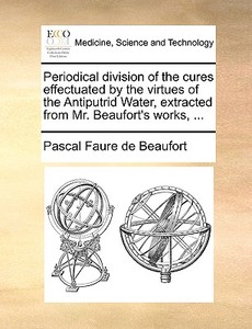 Periodical Division Of The Cures Effectuated By The Virtues Of The Antiputrid Water, Extracted From Mr. Beaufort's Works, di Pascal Faure De Beaufort edito da Gale Ecco, Print Editions