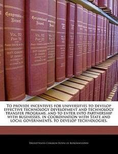 To Provide Incentives For Universities To Develop Effective Technology Development And Technology Transfer Programs, And To Enter Into Partnership Wit edito da Bibliogov