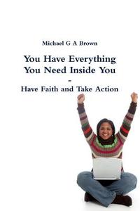 You Have Everything You Need Inside You -  Have Faith and Take Action di Michael G A Brown edito da Lulu.com