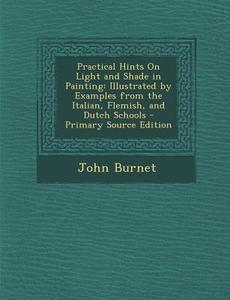 Practical Hints on Light and Shade in Painting: Illustrated by Examples from the Italian, Flemish, and Dutch Schools - Primary Source Edition di John Burnet edito da Nabu Press