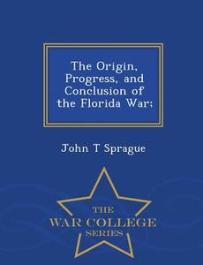 The Origin, Progress, And Conclusion Of The Florida War; - War College Series di John T Sprague edito da War College Series