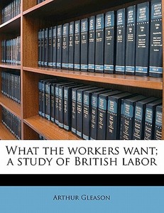 What The Workers Want; A Study Of Britis di Arthur Gleason edito da Nabu Press