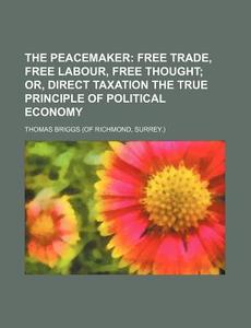 The Peacemaker; Free Trade, Free Labour, Free Thought Or, Direct Taxation the True Principle of Political Economy di Thomas Briggs edito da Rarebooksclub.com