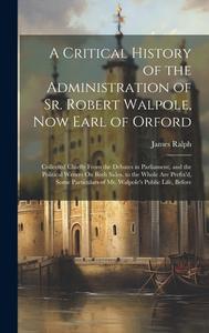 A Critical History of the Administration of Sr. Robert Walpole, Now Earl of Orford: Collected Chiefly From the Debates in Parliament, and the Politica di James Ralph edito da LEGARE STREET PR