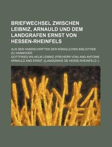 Briefwechsel Zwischen Leibniz, Arnauld Und Dem Landgrafen Ernst Von Hessen-rheinfels; Aus Den Handschriften Der Koniglichen Bibliothek Zu Hannover di Gottfried Wilhelm Leibniz edito da General Books Llc