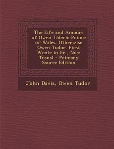 The Life and Amours of Owen Tideric Prince of Wales, Otherwise Owen Tudor. First Wrote in Fr., Now Transl di John Davis, Owen Davies Tudor edito da Nabu Press