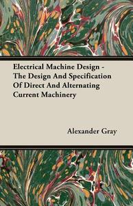 Electrical Machine Design - The Design And Specification Of Direct And Alternating Current Machinery di Alexander Gray edito da Gray Press