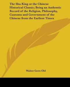 The Shu King Or The Chinese Historical Classic; Being An Authentic Record Of The Religion, Philosophy, Customs And Government Of The Chinese From The  edito da Kessinger Publishing Co