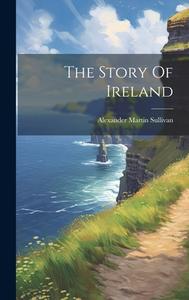 The Story Of Ireland di Alexander Martin Sullivan edito da LEGARE STREET PR