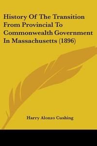 History Of The Transition From Provincial To Commonwealth Government In Massachusetts (1896) di Harry Alonzo Cushing edito da Nobel Press