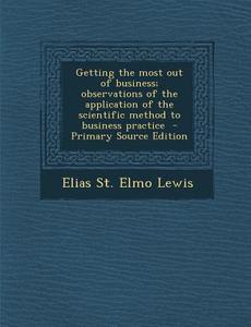 Getting the Most Out of Business; Observations of the Application of the Scientific Method to Business Practice di Elias St Elmo Lewis edito da Nabu Press