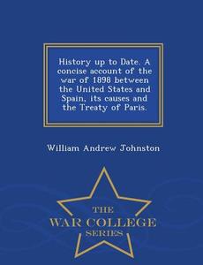 History Up to Date. a Concise Account of the War of 1898 Between the United States and Spain, Its Causes and the Treaty  di William Andrew Johnston edito da WAR COLLEGE SERIES