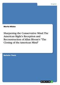 Sharpening the Conservative Mind. The American Right's Reception and Reconstruction of Allan Bloom's "The Closing of the di Moritz Mücke edito da GRIN Publishing