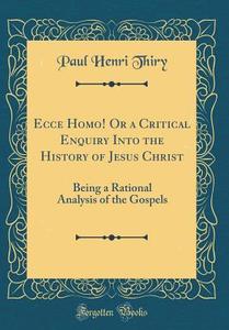 Ecce Homo! or a Critical Enquiry Into the History of Jesus Christ: Being a Rational Analysis of the Gospels (Classic Reprint) di Paul Henri Thiry edito da Forgotten Books