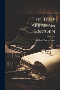 The True Abraham Lincoln di William Eleroy Curtis edito da LEGARE STREET PR