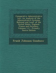 Comparative Administrative Law: An Analysis of the Administrative Systems, National and Local, of the United States, England, France and Germany, Volu di Frank Johnson Goodnow edito da Nabu Press