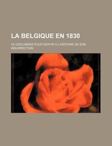 La Belgique En 1830; Ou Documens Pour Servir A L'histoire De Son Insurrection di Livres Groupe edito da General Books Llc